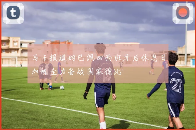 马卡报道姆巴佩回西班牙后休息日加练全力备战国家德比
