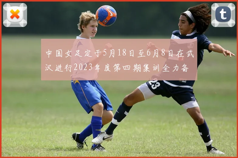 中国女足定于5月18日至6月8日在武汉进行2023年度第四期集训全力备战国际赛事