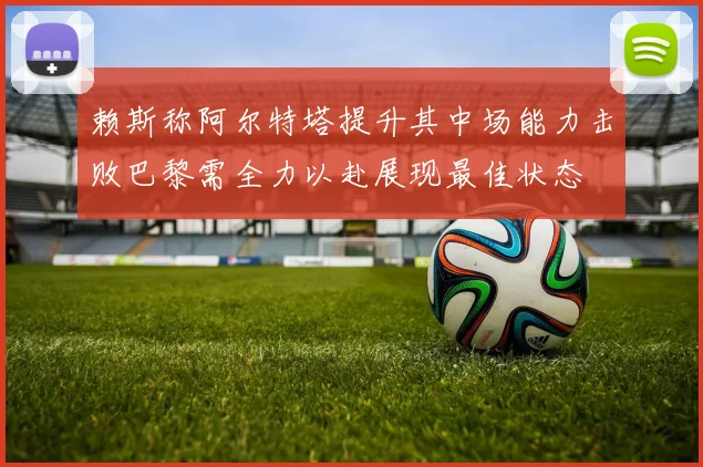 赖斯称阿尔特塔提升其中场能力击败巴黎需全力以赴展现最佳状态