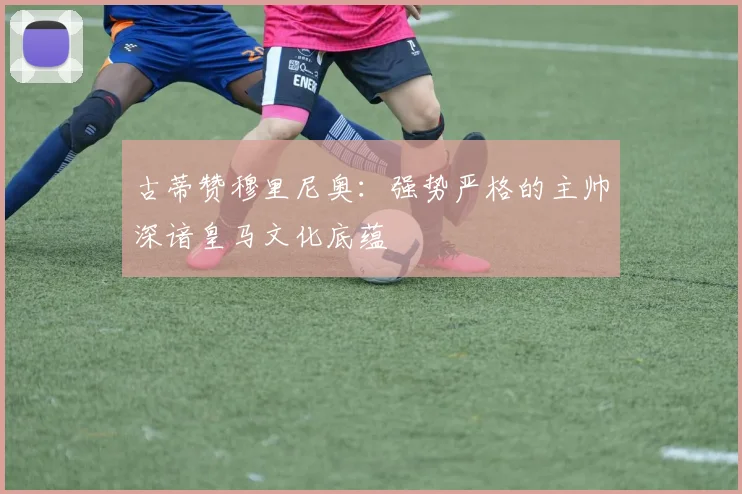 古蒂赞穆里尼奥：强势严格的主帅深谙皇马文化底蕴