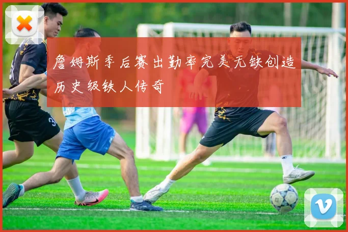 詹姆斯季后赛出勤率完美无缺创造历史级铁人传奇