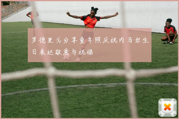 罗德里戈分享童年照庆祝内马尔生日表达敬意与祝福