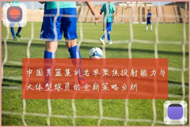 中国男篮集训名单聚焦投射能力与大体型球员的全新策略分析