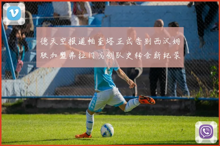 德天空报道帕奎塔正式告别西汉姆联加盟弗拉门戈创队史转会新纪录
