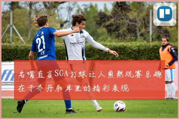 名嘴直言SGA打球让人煎熬观赛乐趣在于乔丹和库里的精彩表现